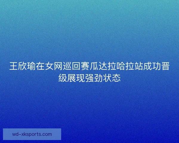 王欣瑜在女网巡回赛瓜达拉哈拉站成功晋级展现强劲状态