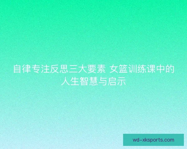 自律专注反思三大要素 女篮训练课中的人生智慧与启示
