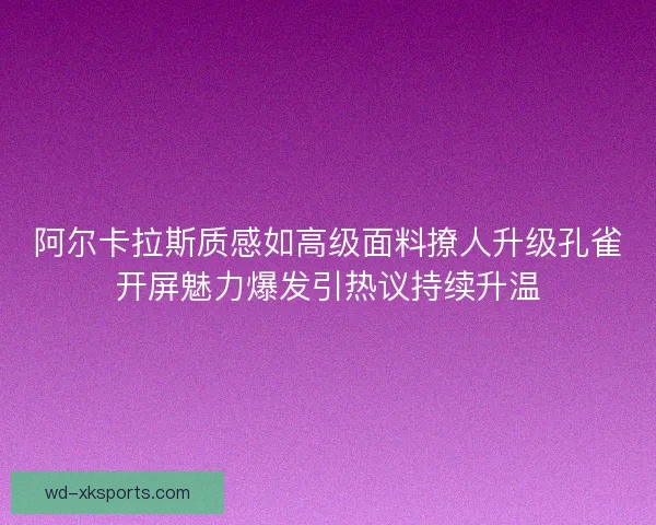 阿尔卡拉斯质感如高级面料撩人升级孔雀开屏魅力爆发引热议持续升温