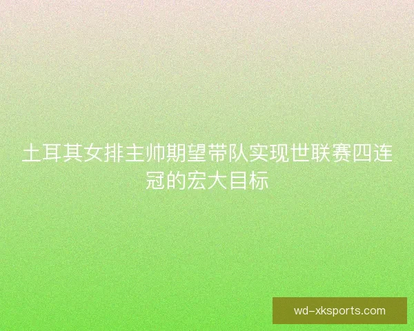 土耳其女排主帅期望带队实现世联赛四连冠的宏大目标