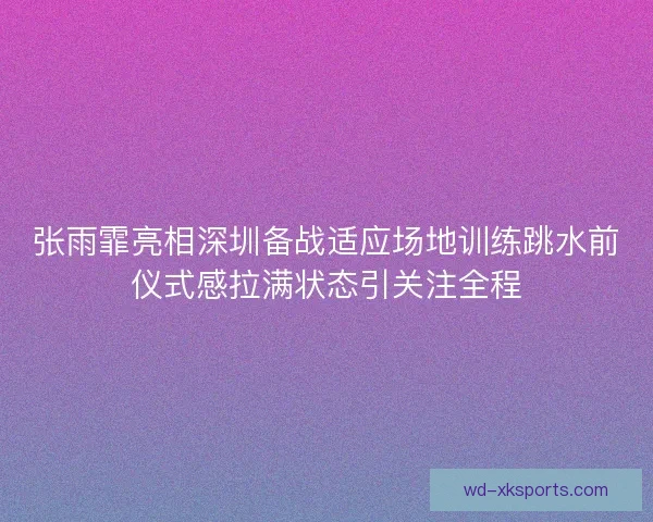 张雨霏亮相深圳备战适应场地训练跳水前仪式感拉满状态引关注全程 张雨霏亮相深圳备战适应场地训练跳水前仪式感拉满状态引关注全程