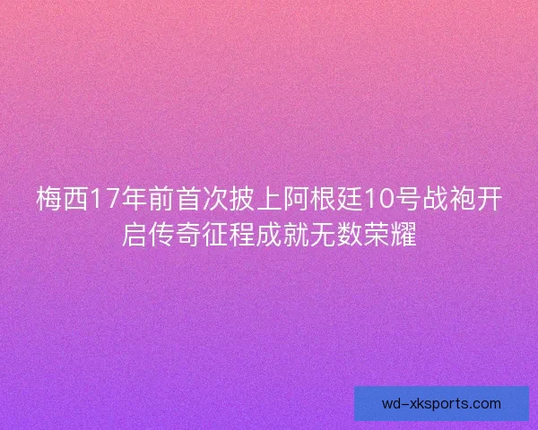 梅西17年前首次披上阿根廷10号战袍开启传奇征程成就无数荣耀