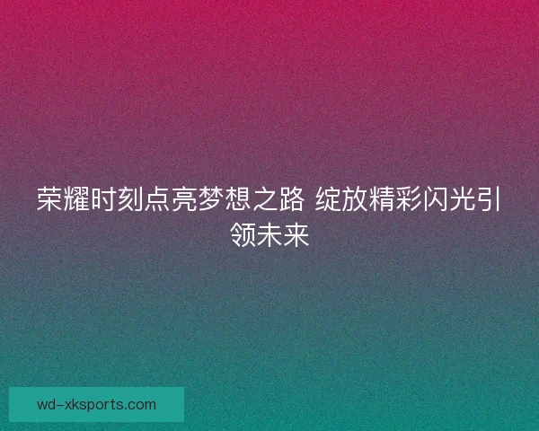 荣耀时刻点亮梦想之路 绽放精彩闪光引领未来