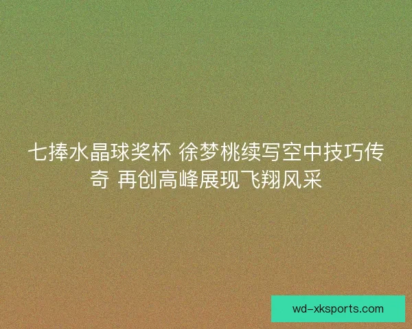 七捧水晶球奖杯 徐梦桃续写空中技巧传奇 再创高峰展现飞翔风采
