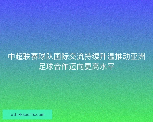 中超联赛球队国际交流持续升温推动亚洲足球合作迈向更高水平