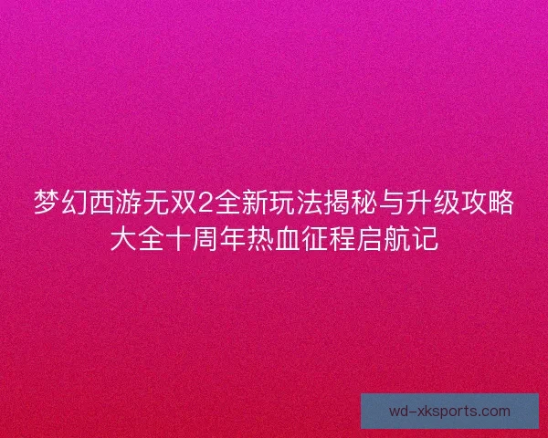 梦幻西游无双2全新玩法揭秘与升级攻略大全十周年热血征程启航记