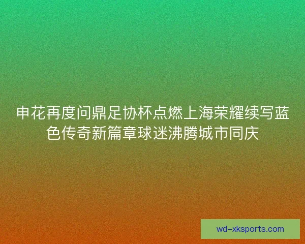 申花再度问鼎足协杯点燃上海荣耀续写蓝色传奇新篇章球迷沸腾城市同庆