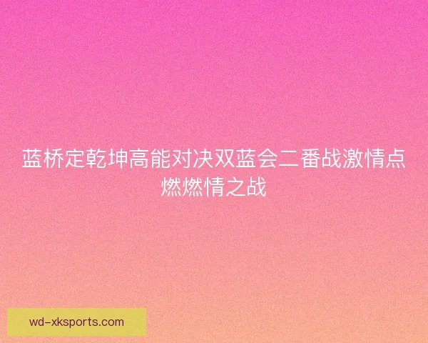 蓝桥定乾坤高能对决双蓝会二番战激情点燃燃情之战 蓝桥定乾坤高能对决双蓝会二番战激情点燃燃情之战