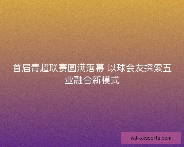 首届青超联赛圆满落幕 以球会友探索五业融合新模式 首届青超联赛圆满落幕 以球会友探索五业融合新模式