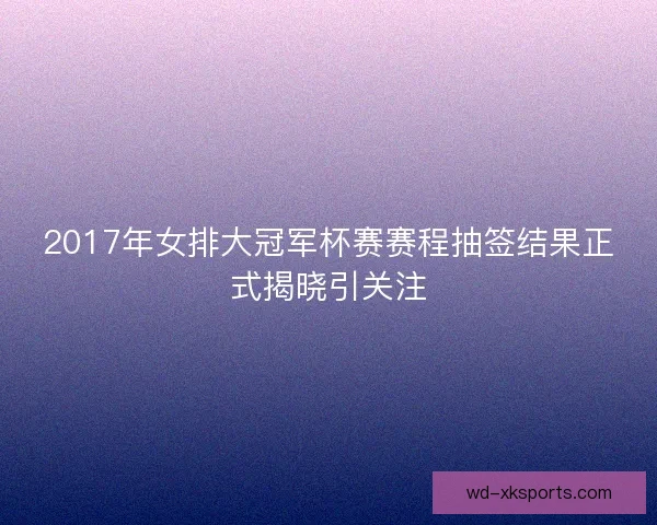 2017年女排大冠军杯赛赛程抽签结果正式揭晓引关注
