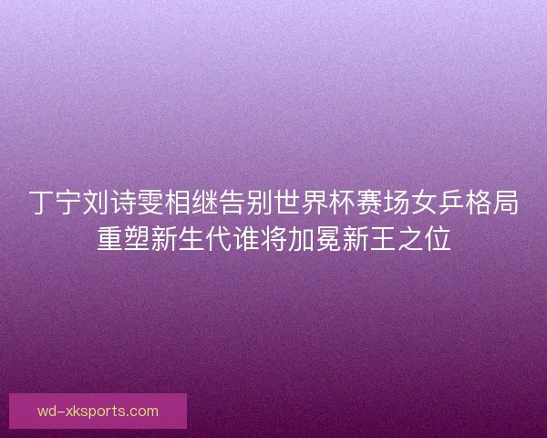 丁宁刘诗雯相继告别世界杯赛场女乒格局重塑新生代谁将加冕新王之位
