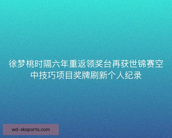 徐梦桃时隔六年重返领奖台再获世锦赛空中技巧项目奖牌刷新个人纪录