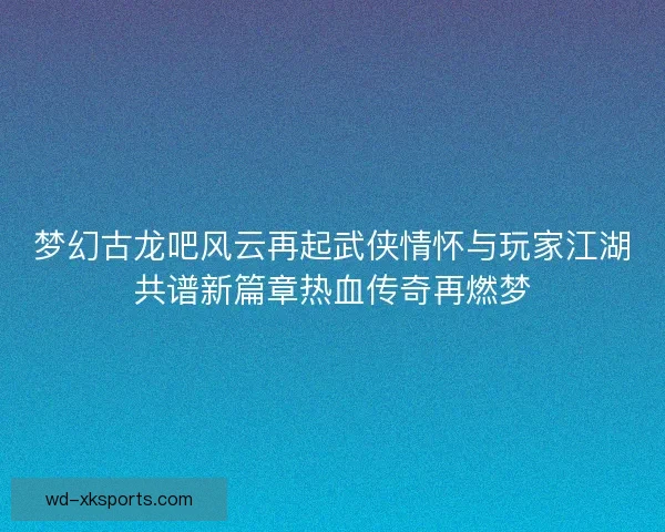 梦幻古龙吧风云再起武侠情怀与玩家江湖共谱新篇章热血传奇再燃梦