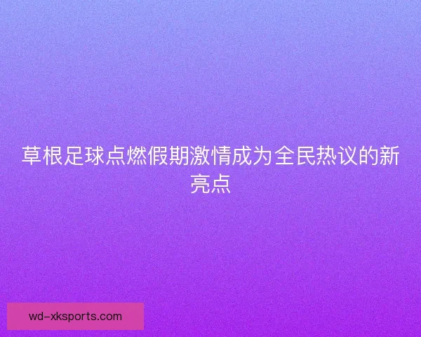 草根足球点燃假期激情成为全民热议的新亮点 草根足球点燃假期激情成为全民热议的新亮点