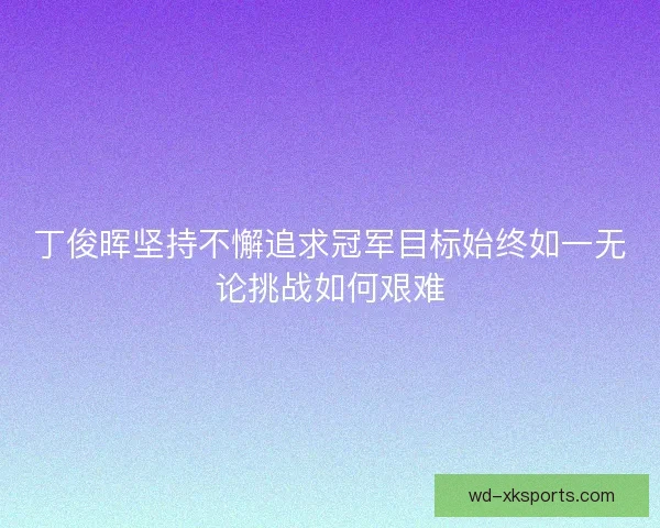 丁俊晖坚持不懈追求冠军目标始终如一无论挑战如何艰难 丁俊晖坚持不懈追求冠军目标始终如一无论挑战如何艰难