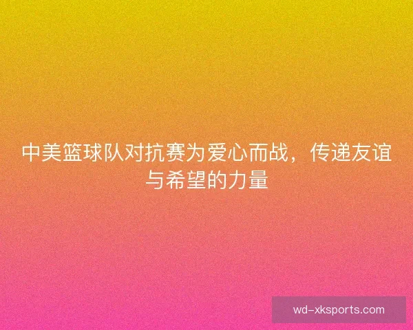中美篮球队对抗赛为爱心而战,传递友谊与希望的力量 中美篮球队对抗赛为爱心而战,传递友谊与希望的力量