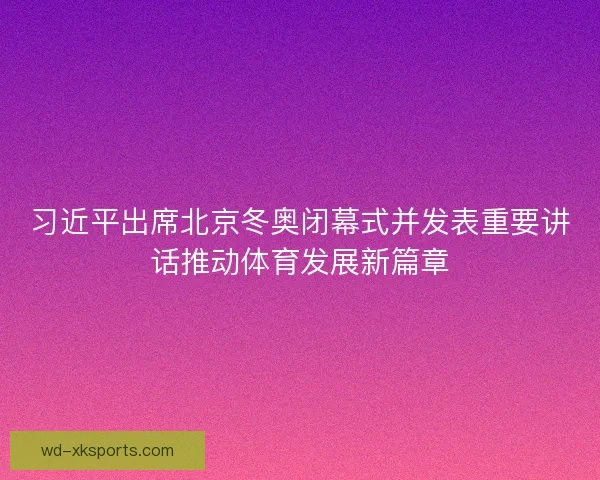 习近平出席北京冬奥闭幕式并发表重要讲话推动体育发展新篇章 习近平出席北京冬奥闭幕式并发表重要讲话推动体育发展新篇章