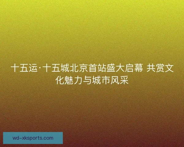 十五运·十五城北京首站盛大启幕 共赏文化魅力与城市风采 十五运·十五城北京首站盛大启幕 共赏文化魅力与城市风采