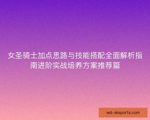 女圣骑士加点思路与技能搭配全面解析指南进阶实战培养方案推荐篇